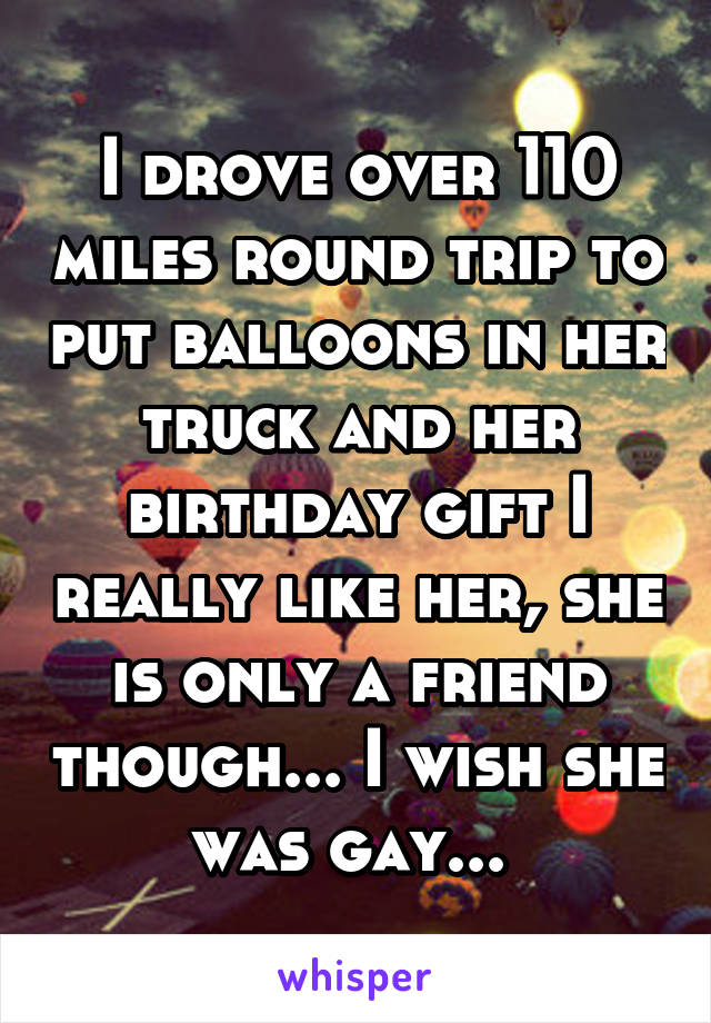 I drove over 110 miles round trip to put balloons in her truck and her birthday gift I really like her, she is only a friend though... I wish she was gay... 