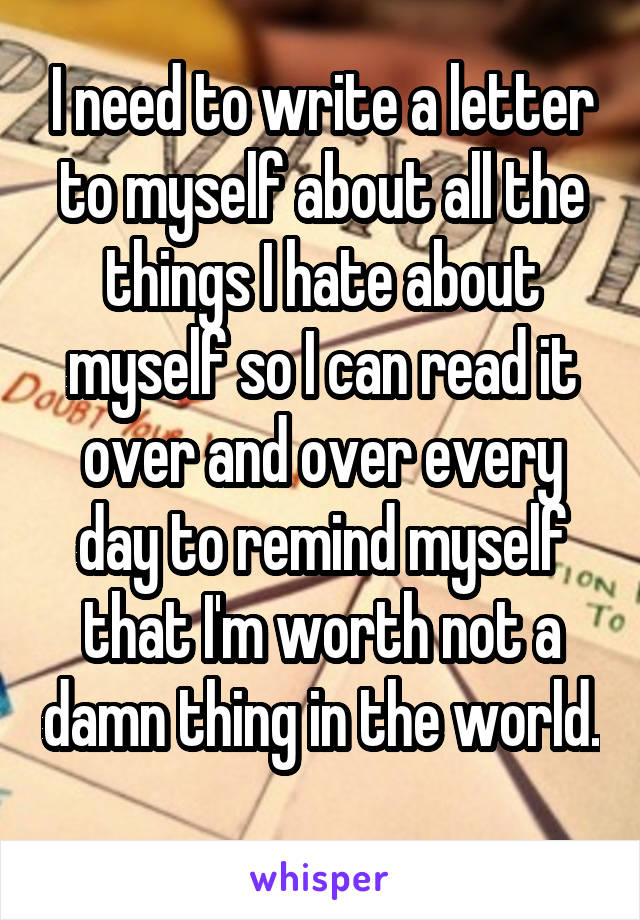 I need to write a letter to myself about all the things I hate about myself so I can read it over and over every day to remind myself that I'm worth not a damn thing in the world. 