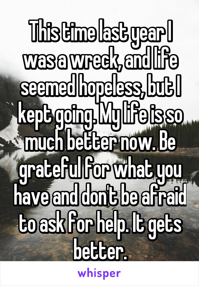 This time last year I was a wreck, and life seemed hopeless, but I kept going. My life is so much better now. Be grateful for what you have and don't be afraid to ask for help. It gets better.