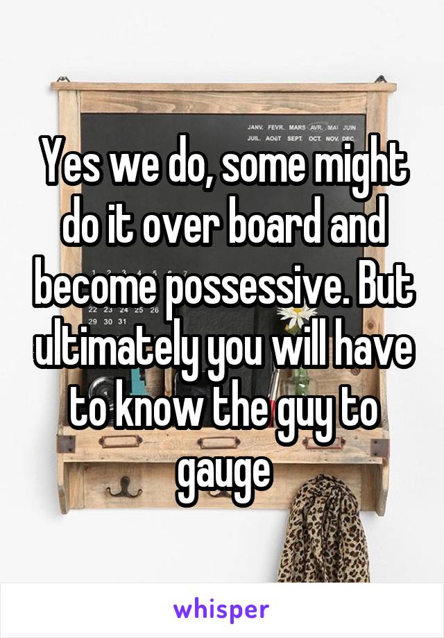 Yes we do, some might do it over board and become possessive. But ultimately you will have to know the guy to gauge