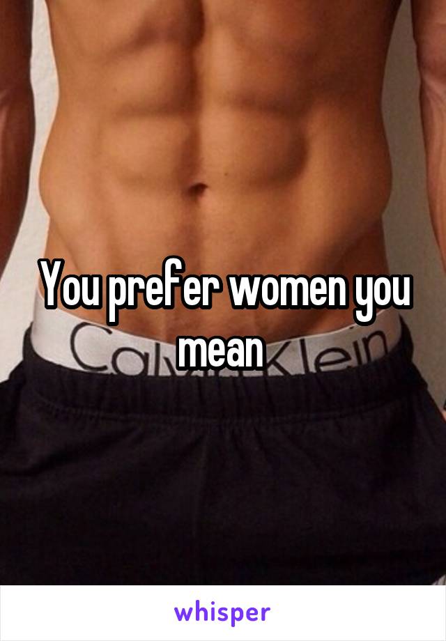 You prefer women you mean 