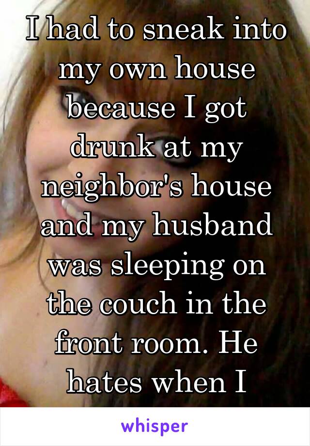 I had to sneak into my own house because I got drunk at my neighbor's house and my husband was sleeping on the couch in the front room. He hates when I drink... 