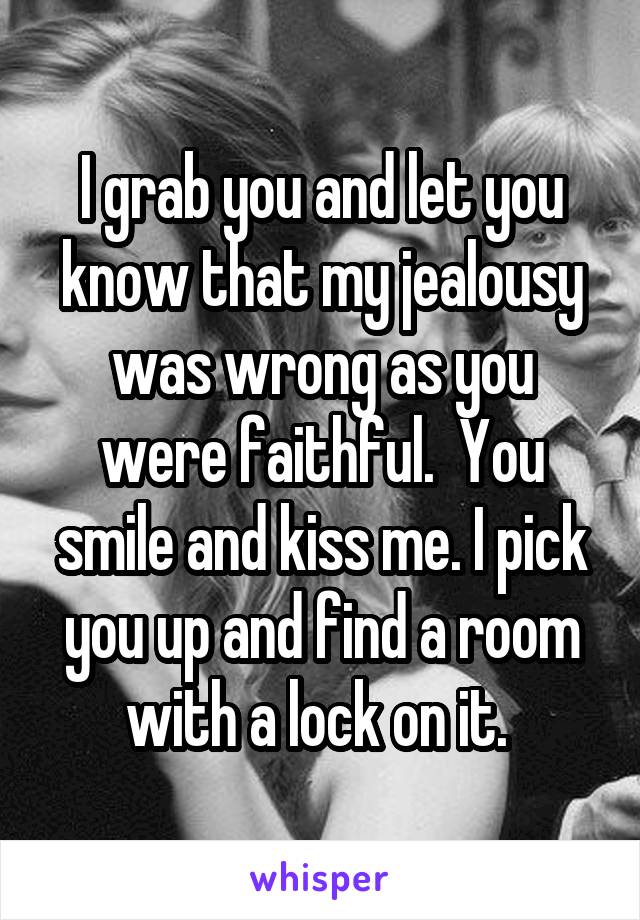 I grab you and let you know that my jealousy was wrong as you were faithful.  You smile and kiss me. I pick you up and find a room with a lock on it. 