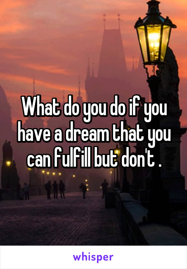 What do you do if you have a dream that you can fulfill but don't .