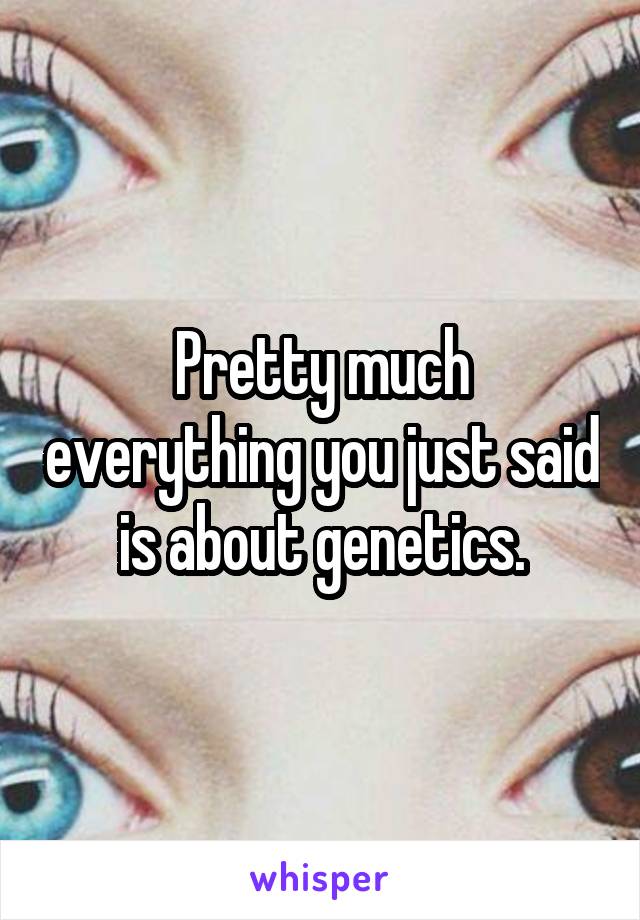 Pretty much everything you just said is about genetics.