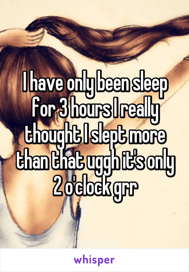 I have only been sleep for 3 hours I really thought I slept more than that uggh it's only 2 o'clock grr