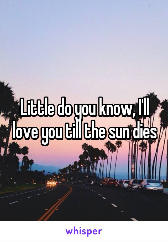 Little do you know, I'll love you till the sun dies