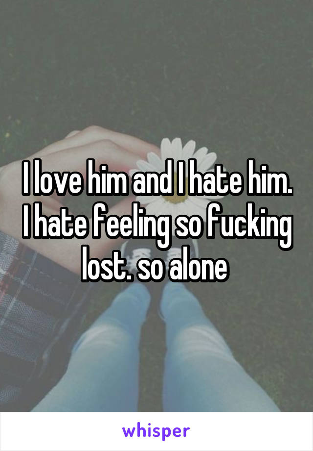 I love him and I hate him. I hate feeling so fucking lost. so alone 