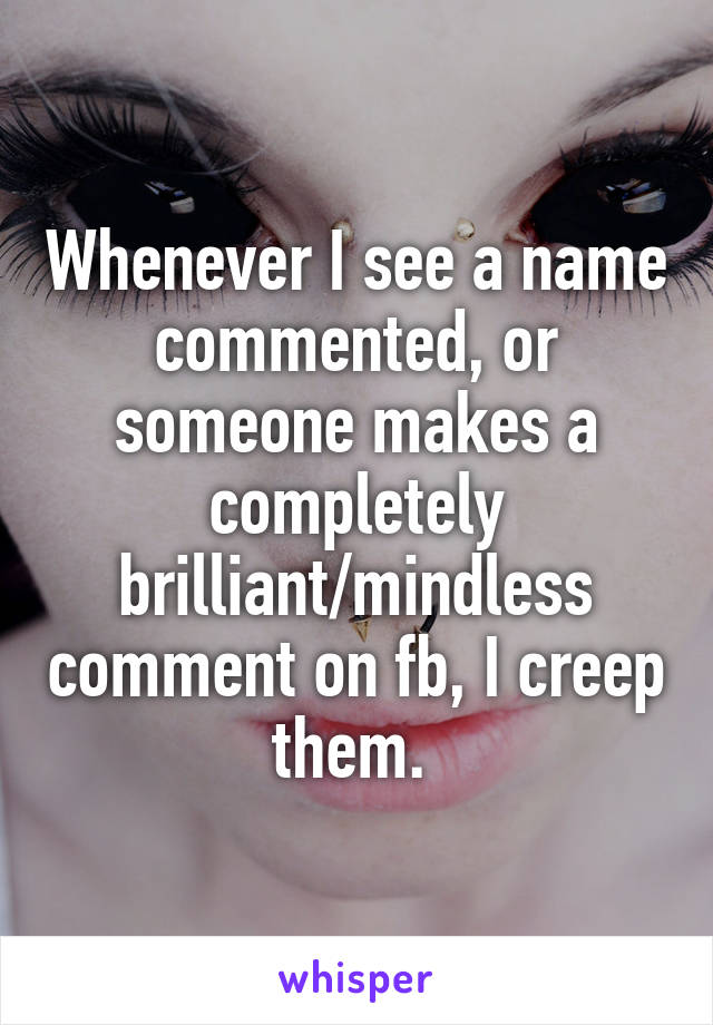 Whenever I see a name commented, or someone makes a completely brilliant/mindless comment on fb, I creep them. 