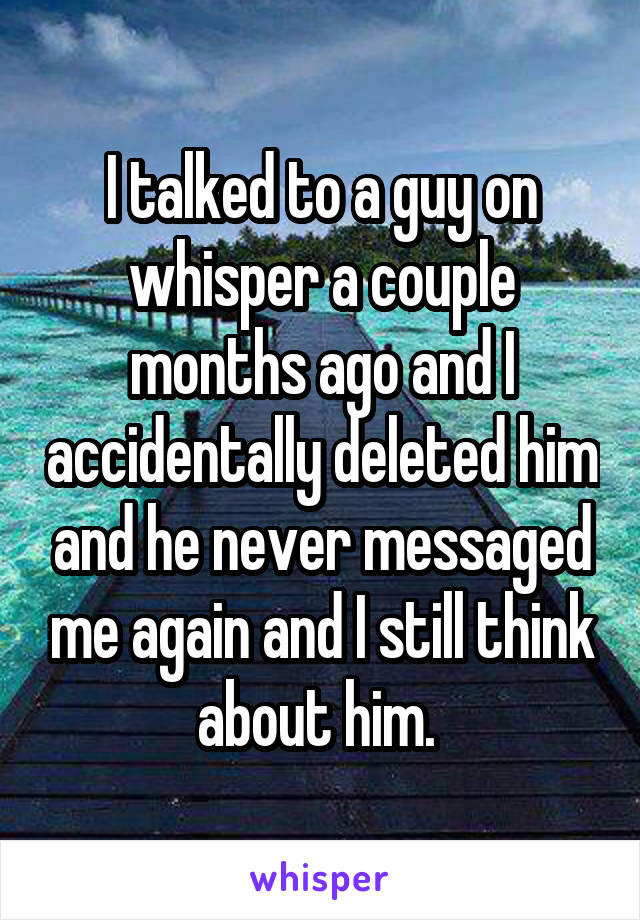 I talked to a guy on whisper a couple months ago and I accidentally deleted him and he never messaged me again and I still think about him. 