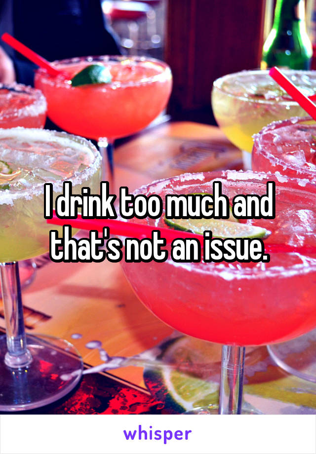 I drink too much and that's not an issue.