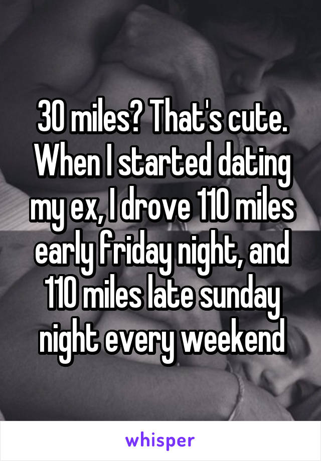 30 miles? That's cute.
When I started dating my ex, I drove 110 miles early friday night, and 110 miles late sunday night every weekend