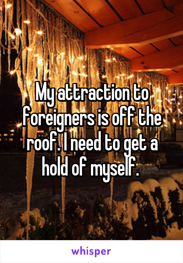 My attraction to foreigners is off the roof. I need to get a hold of myself. 