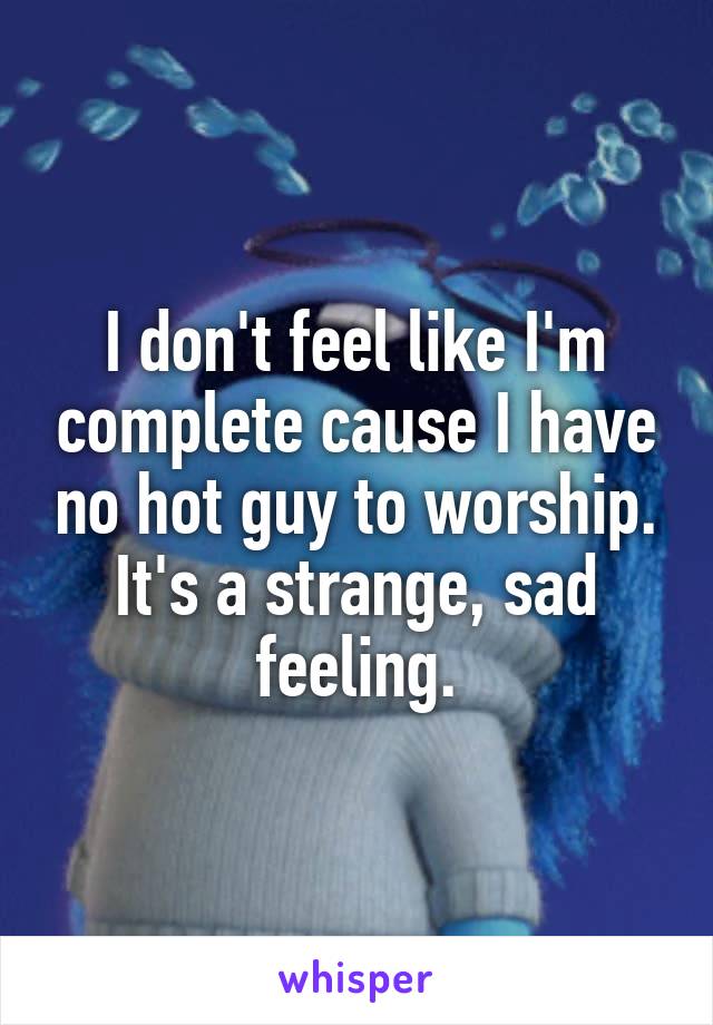 I don't feel like I'm complete cause I have no hot guy to worship. It's a strange, sad feeling.