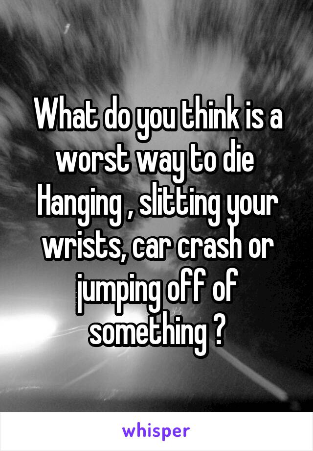 What do you think is a worst way to die 
Hanging , slitting your wrists, car crash or jumping off of something ?