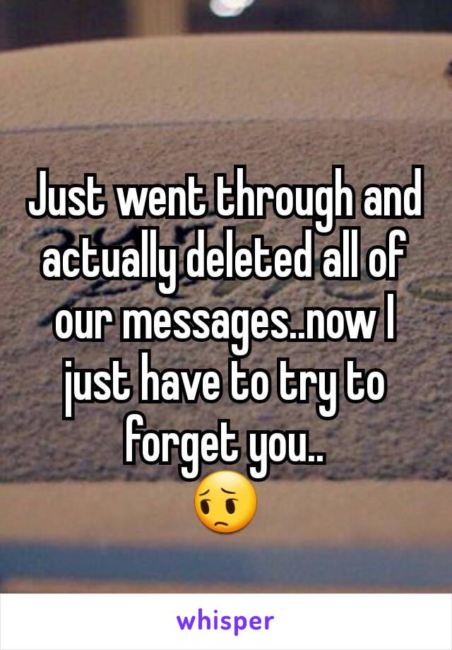 Just went through and actually deleted all of our messages..now I just have to try to forget you..
😔