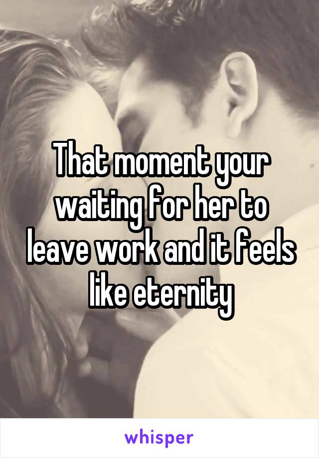 That moment your waiting for her to leave work and it feels like eternity