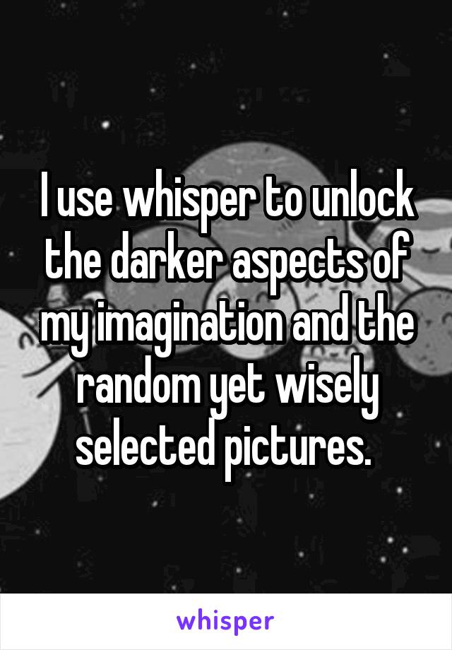 I use whisper to unlock the darker aspects of my imagination and the random yet wisely selected pictures. 