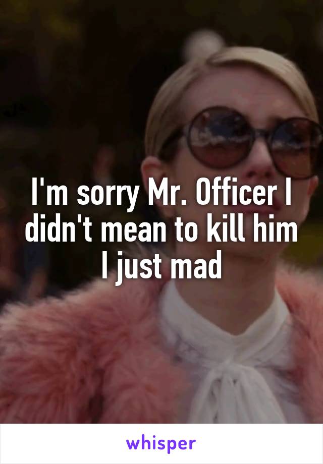 I'm sorry Mr. Officer I didn't mean to kill him I just mad