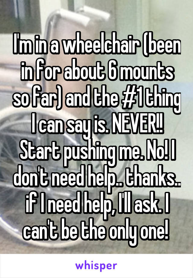 I'm in a wheelchair (been in for about 6 mounts so far) and the #1 thing I can say is. NEVER!! Start pushing me. No! I don't need help.. thanks.. if I need help, I'll ask. I can't be the only one! 