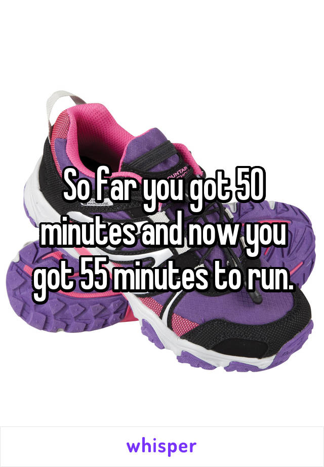 So far you got 50 minutes and now you got 55 minutes to run.