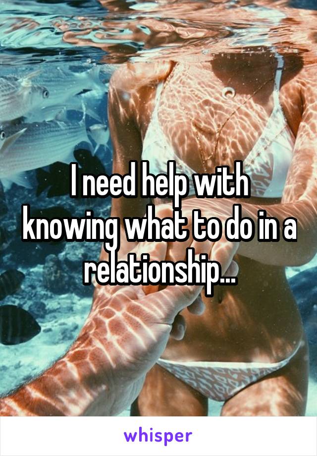 I need help with knowing what to do in a relationship...