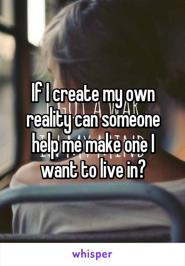 If I create my own reality can someone help me make one I want to live in?