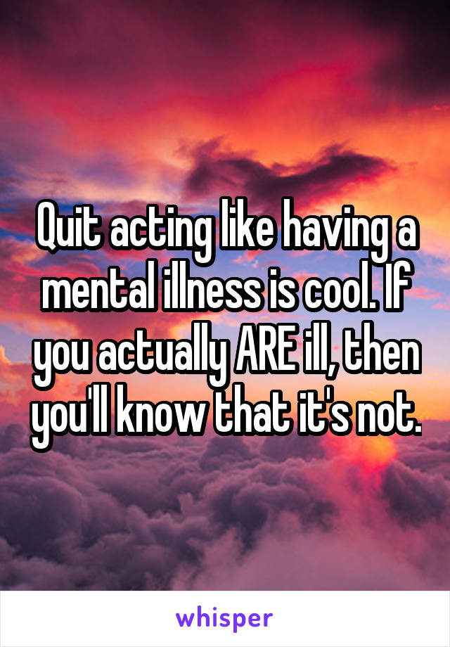 Quit acting like having a mental illness is cool. If you actually ARE ill, then you'll know that it's not.