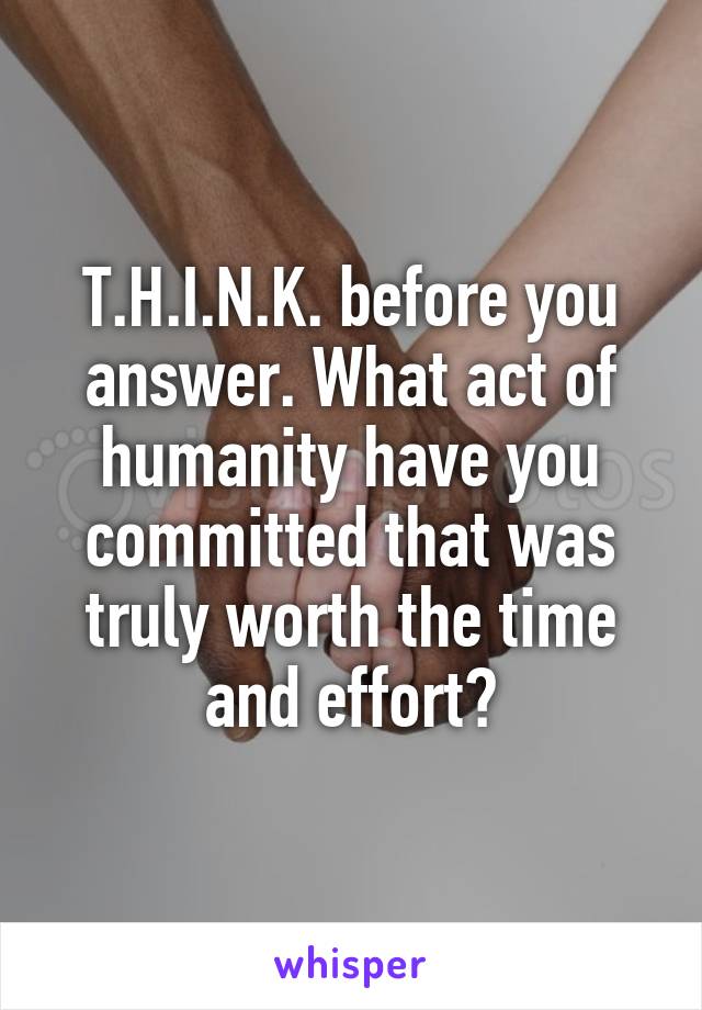 T.H.I.N.K. before you answer. What act of humanity have you committed that was truly worth the time and effort?