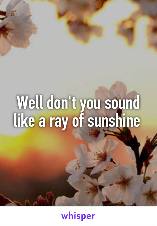 Well don't you sound like a ray of sunshine 