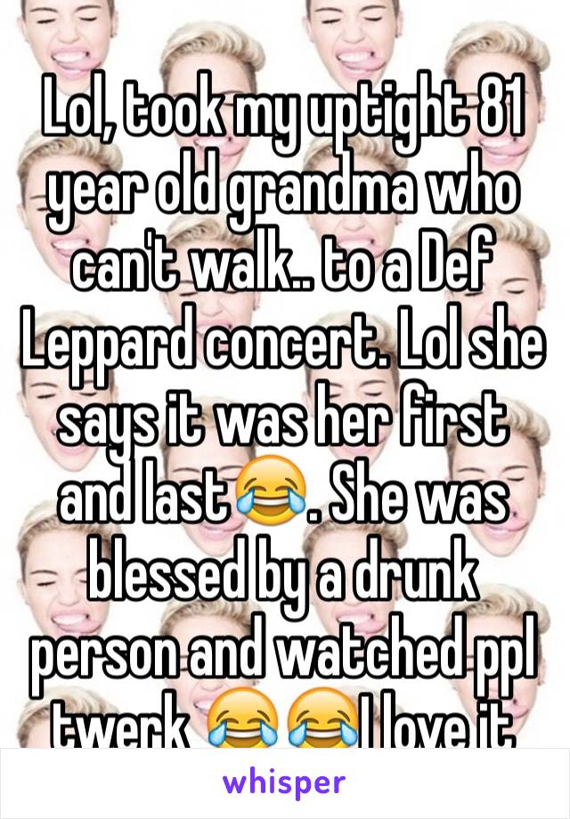 Lol, took my uptight 81 year old grandma who can't walk.. to a Def Leppard concert. Lol she says it was her first and last😂. She was blessed by a drunk person and watched ppl twerk 😂😂I love it