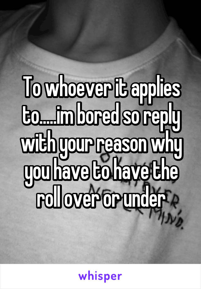 To whoever it applies to.....im bored so reply with your reason why you have to have the roll over or under