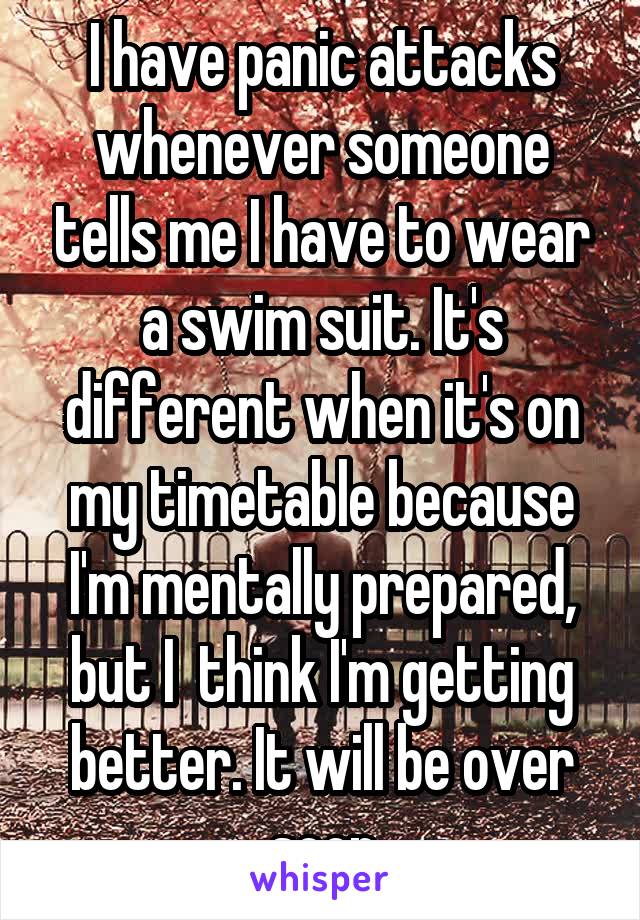 I have panic attacks whenever someone tells me I have to wear a swim suit. It's different when it's on my timetable because I'm mentally prepared, but I  think I'm getting better. It will be over soon