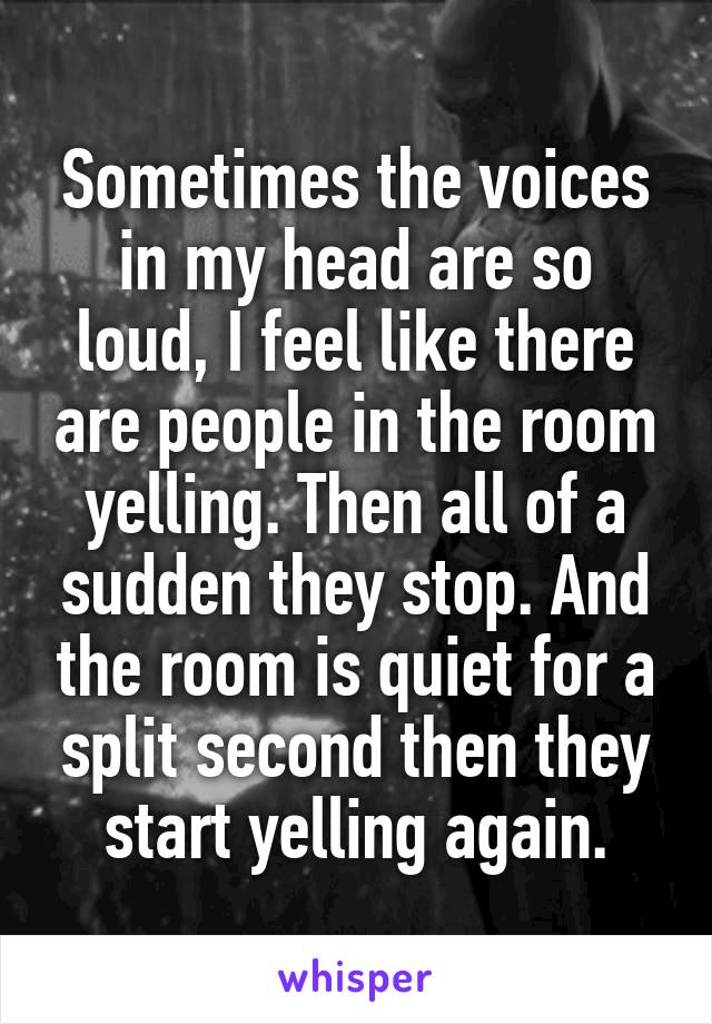 Sometimes the voices in my head are so loud, I feel like there are people in the room yelling. Then all of a sudden they stop. And the room is quiet for a split second then they start yelling again.