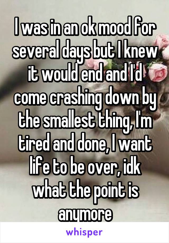 I was in an ok mood for several days but I knew it would end and I'd come crashing down by the smallest thing, I'm tired and done, I want life to be over, idk what the point is anymore