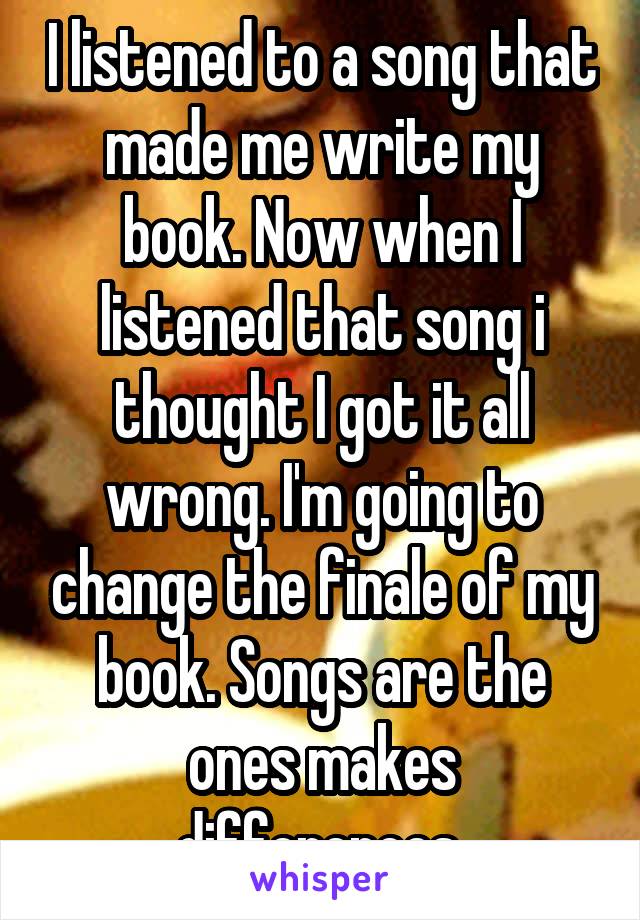 I listened to a song that made me write my book. Now when I listened that song i thought I got it all wrong. I'm going to change the finale of my book. Songs are the ones makes differences.