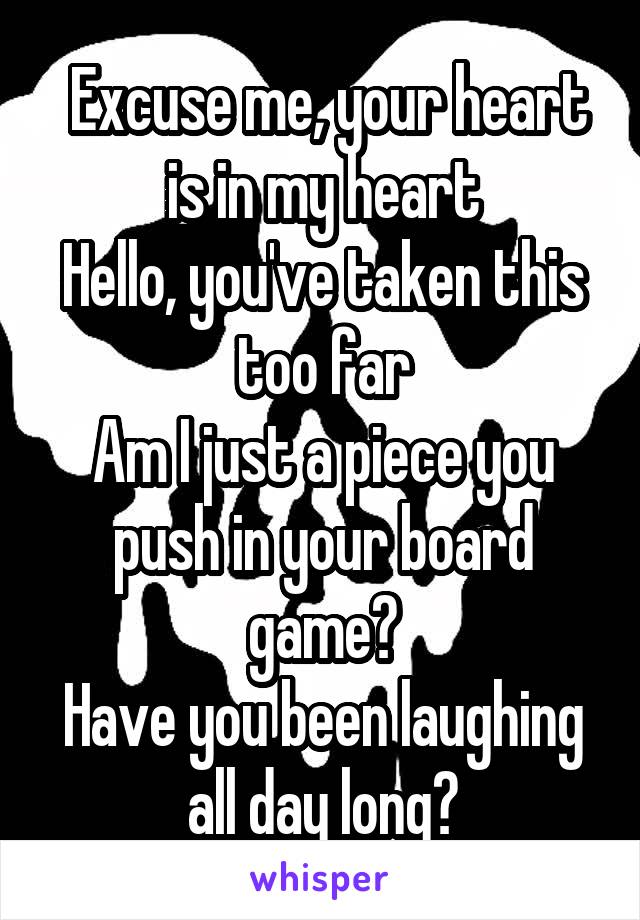  Excuse me, your heart is in my heart
Hello, you've taken this too far
Am I just a piece you push in your board game?
Have you been laughing all day long?