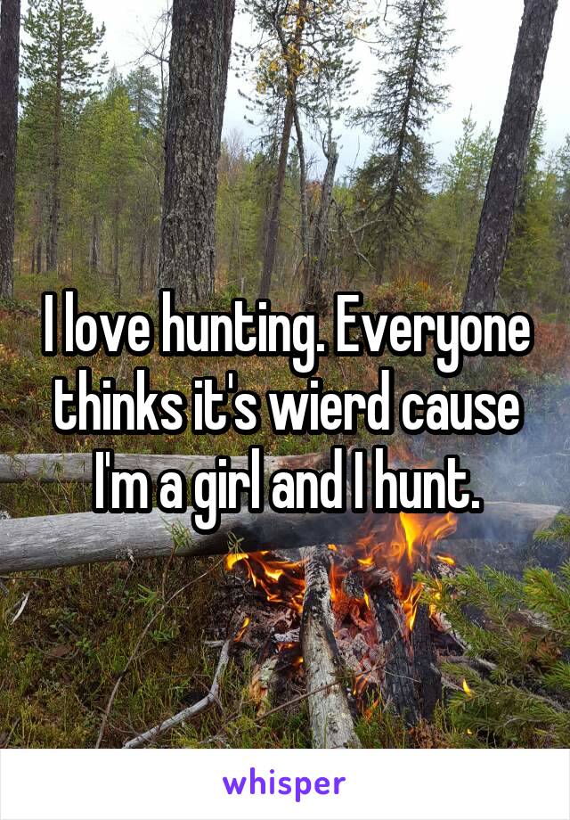 I love hunting. Everyone thinks it's wierd cause I'm a girl and I hunt.