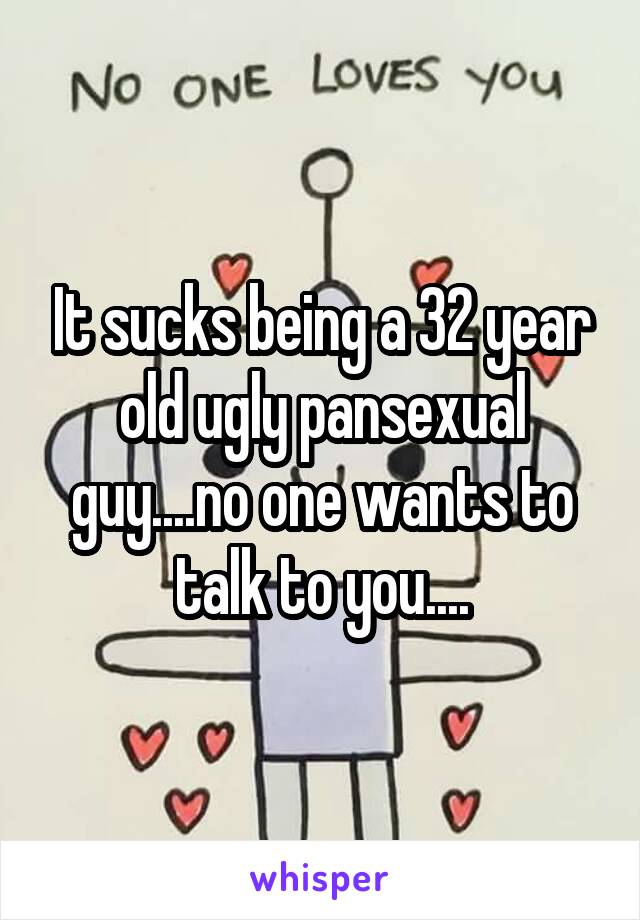 It sucks being a 32 year old ugly pansexual guy....no one wants to talk to you....