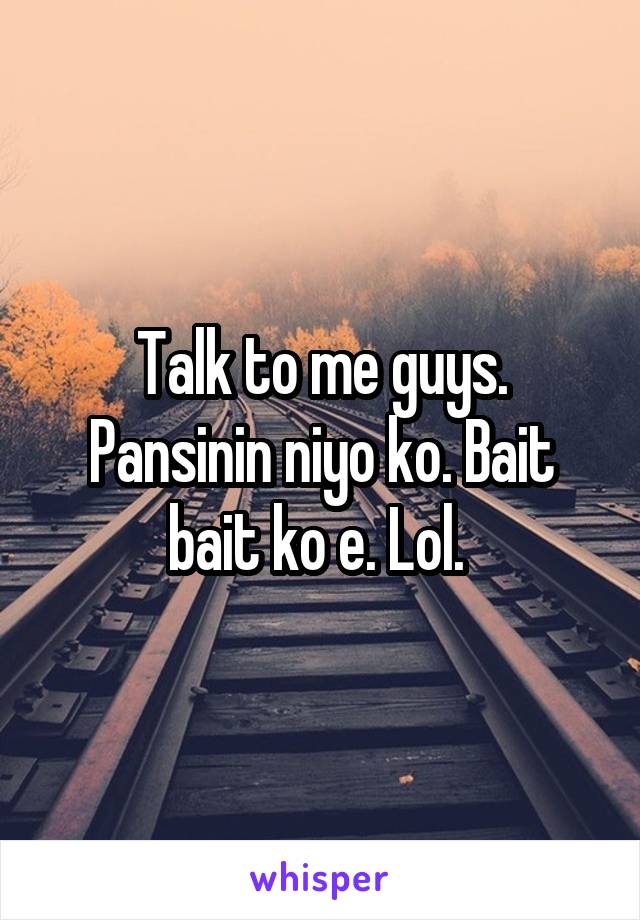 Talk to me guys. Pansinin niyo ko. Bait bait ko e. Lol. 