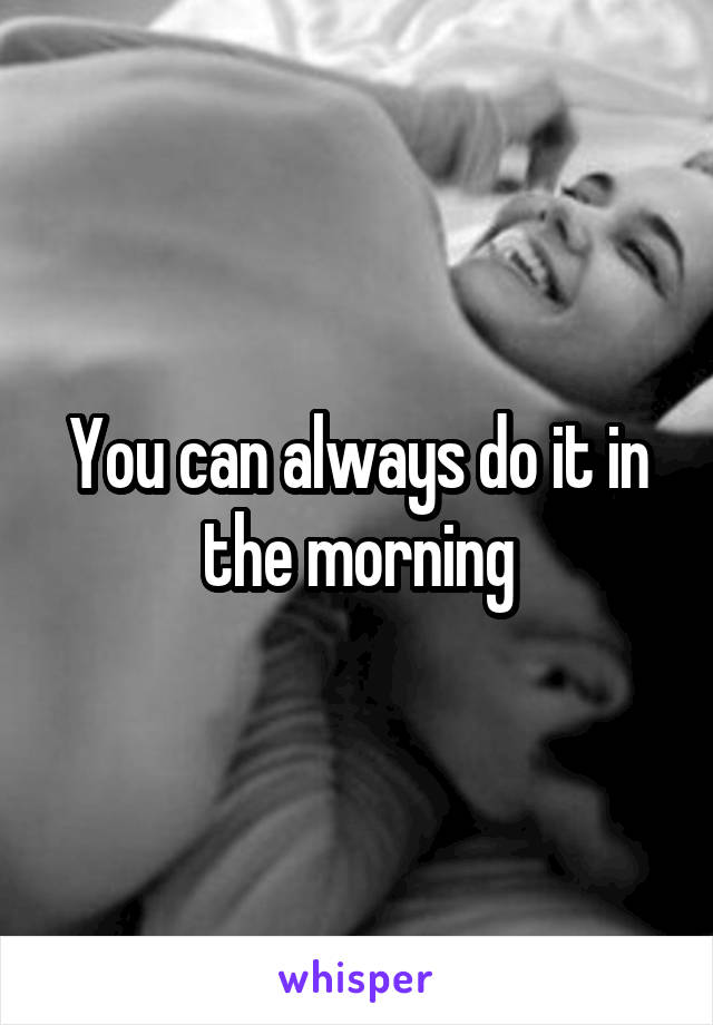 You can always do it in the morning