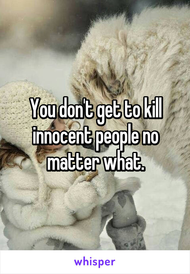 You don't get to kill innocent people no matter what.