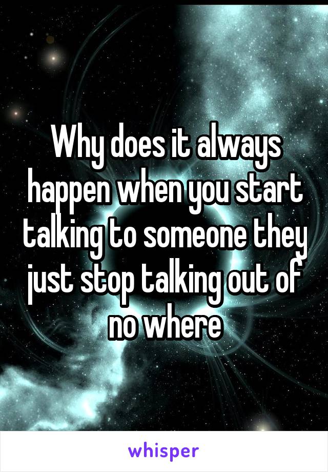 Why does it always happen when you start talking to someone they just stop talking out of no where