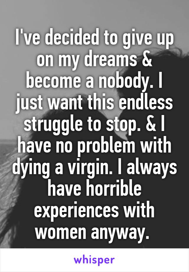 I've decided to give up on my dreams & become a nobody. I just want this endless struggle to stop. & I have no problem with dying a virgin. I always have horrible experiences with women anyway. 