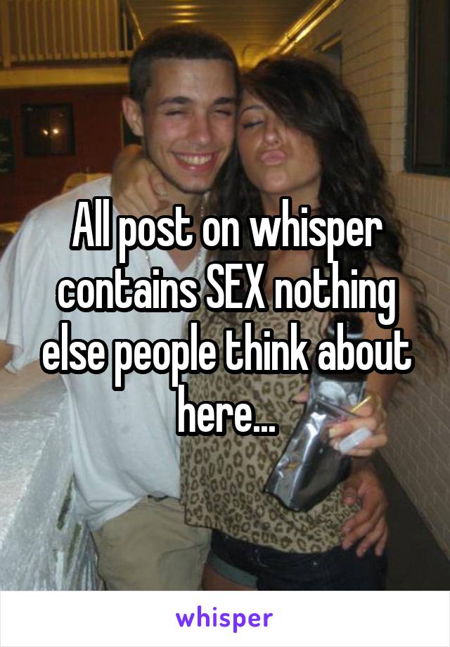 All post on whisper contains SEX nothing else people think about here...