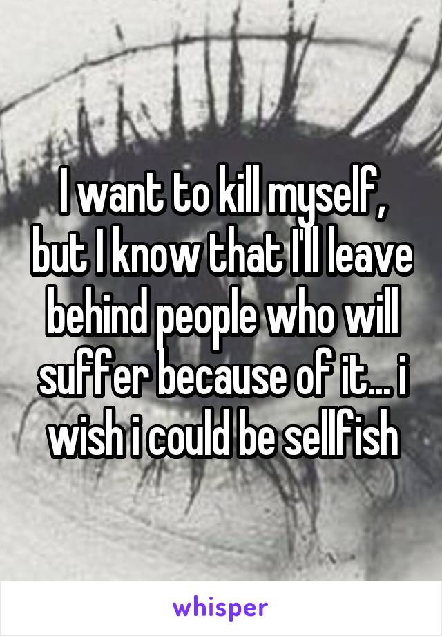 I want to kill myself, but I know that I'll leave behind people who will suffer because of it... i wish i could be sellfish