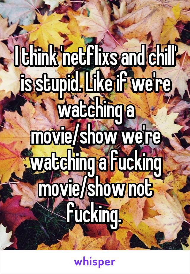 I think 'netflixs and chill' is stupid. Like if we're watching a movie/show we're watching a fucking movie/show not fucking. 