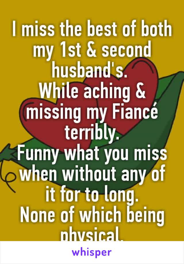 I miss the best of both my 1st & second husband's. 
While aching & missing my Fiancé terribly.
Funny what you miss when without any of it for to long.
None of which being physical.