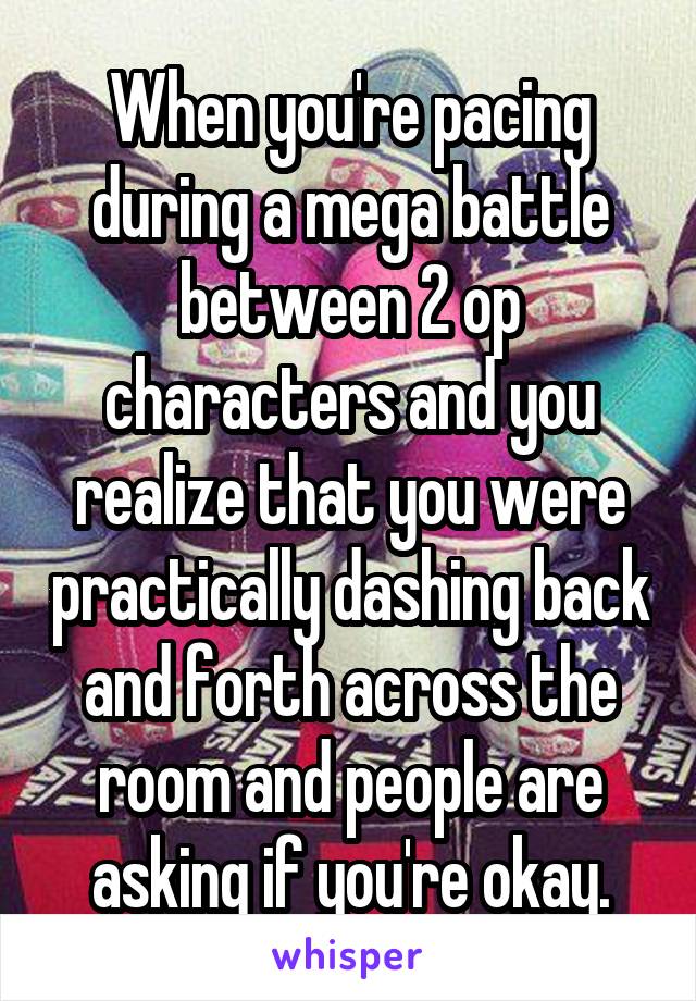 When you're pacing during a mega battle between 2 op characters and you realize that you were practically dashing back and forth across the room and people are asking if you're okay.