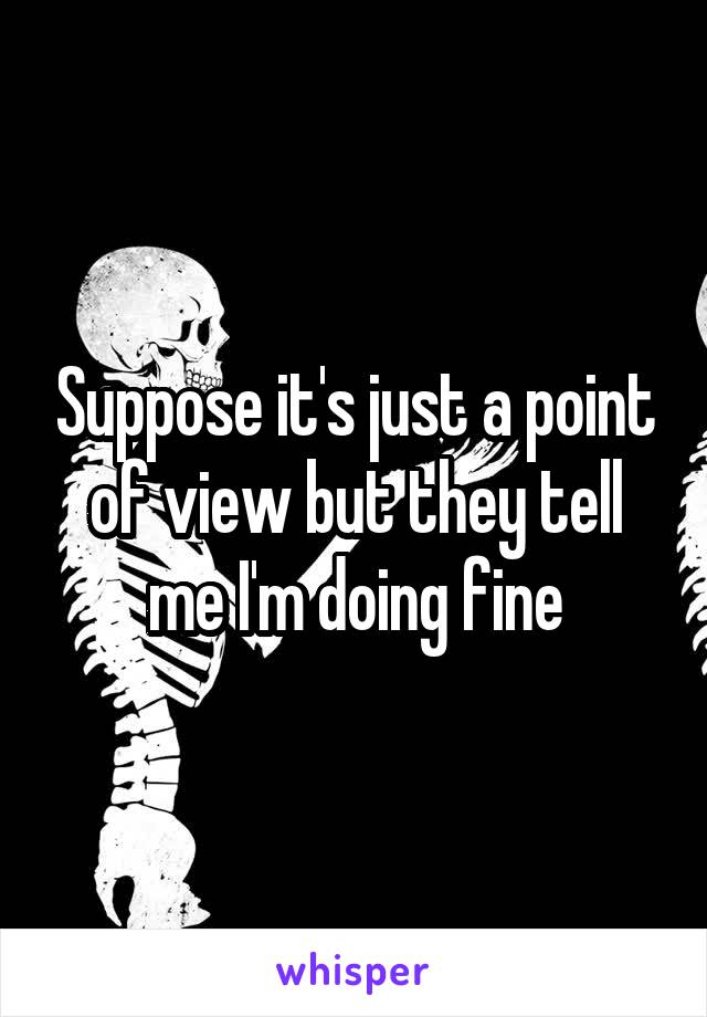 Suppose it's just a point of view but they tell me I'm doing fine